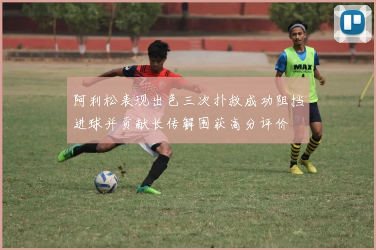 阿利松表现出色三次扑救成功阻挡进球并贡献长传解围获高分评价