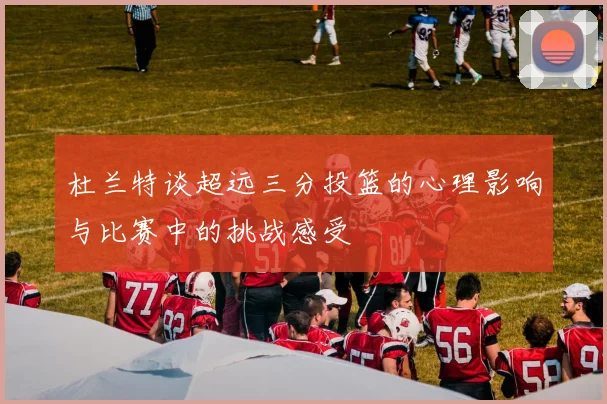 杜兰特谈超远三分投篮的心理影响与比赛中的挑战感受
