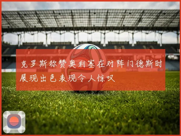 克罗斯称赞奥利塞在对阵门德斯时展现出色表现令人惊叹