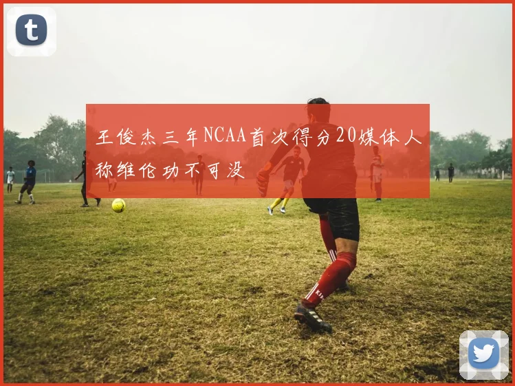 王俊杰三年NCAA首次得分20媒体人称维伦功不可没