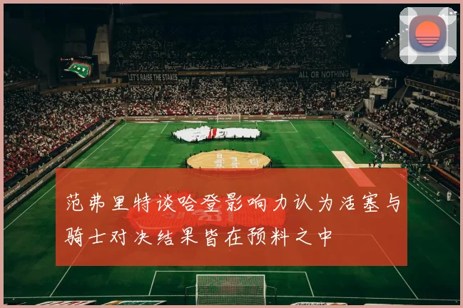 范弗里特谈哈登影响力认为活塞与骑士对决结果皆在预料之中