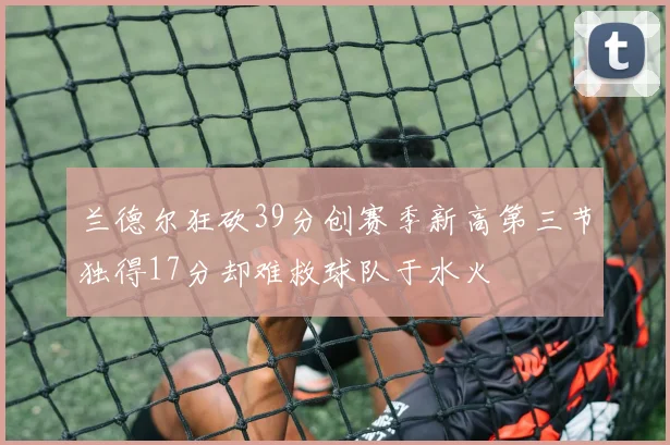兰德尔狂砍39分创赛季新高第三节独得17分却难救球队于水火