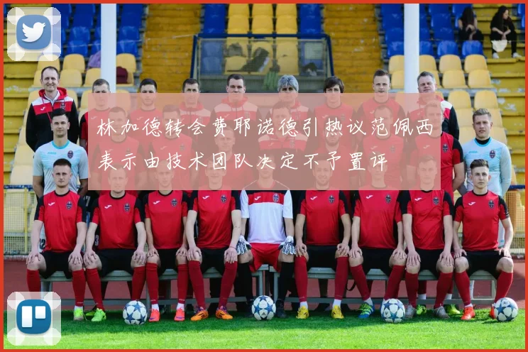 林加德转会费耶诺德引热议范佩西表示由技术团队决定不予置评