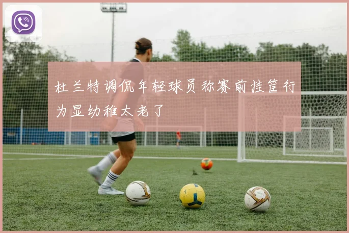 杜兰特调侃年轻球员称赛前挂筐行为显幼稚太老了