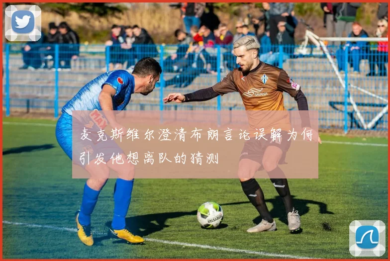 麦克斯维尔澄清布朗言论误解为何引发他想离队的猜测