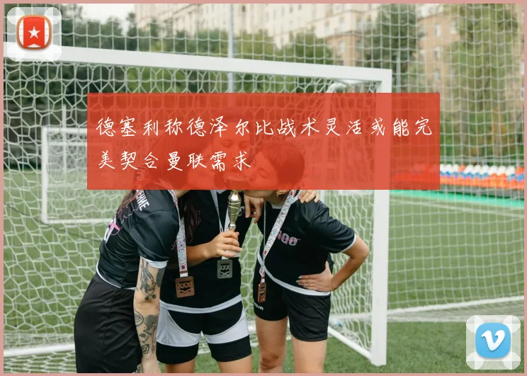 德塞利称德泽尔比战术灵活或能完美契合曼联需求