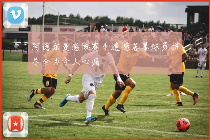 阿德尔曼感慨赛季遗憾落幕球员拼尽全力令人心痛