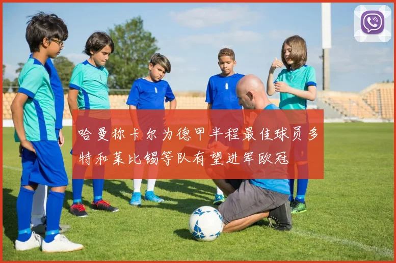 哈曼称卡尔为德甲半程最佳球员多特和莱比锡等队有望进军欧冠