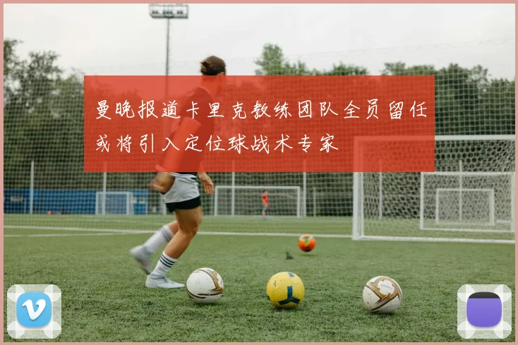 曼晚报道卡里克教练团队全员留任或将引入定位球战术专家
