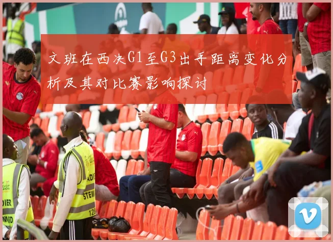 文班在西决G1至G3出手距离变化分析及其对比赛影响探讨