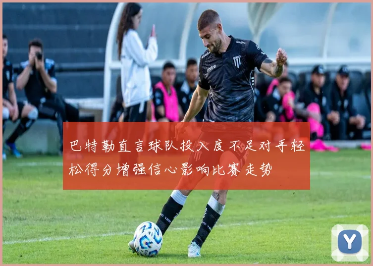巴特勒直言球队投入度不足对手轻松得分增强信心影响比赛走势