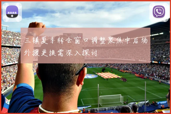 三镇夏季转会窗口调整聚焦中后场外援更换需深入探讨